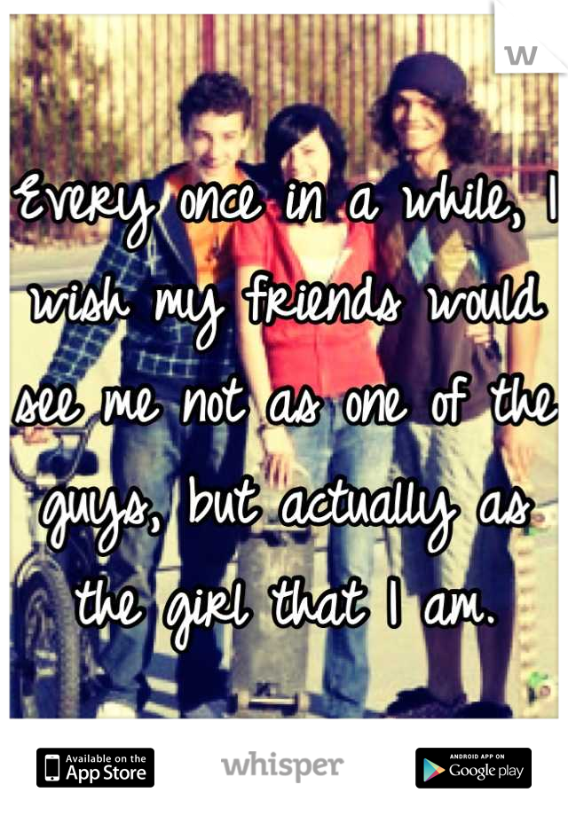 Every once in a while, I wish my friends would see me not as one of the guys, but actually as the girl that I am.