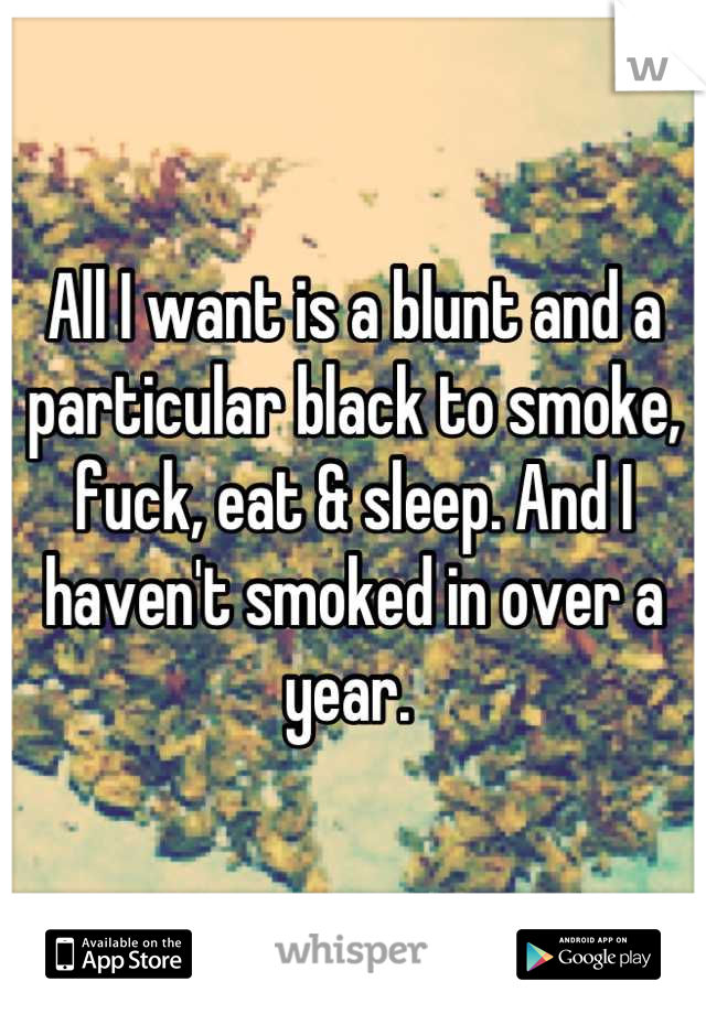 All I want is a blunt and a particular black to smoke, fuck, eat & sleep. And I haven't smoked in over a year. 