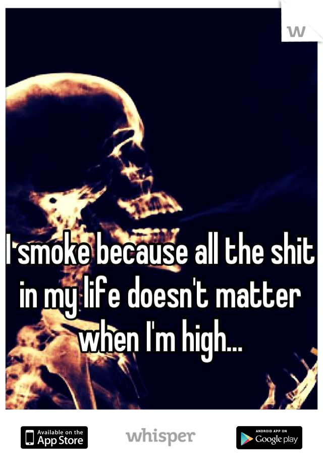 I smoke because all the shit in my life doesn't matter when I'm high…