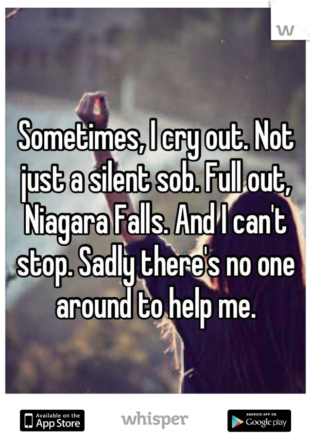 Sometimes, I cry out. Not just a silent sob. Full out, Niagara Falls. And I can't stop. Sadly there's no one around to help me.