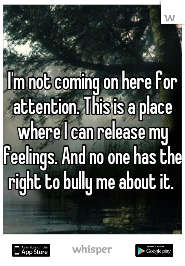 I'm not coming on here for attention. This is a place where I can release my feelings. And no one has the right to bully me about it. 