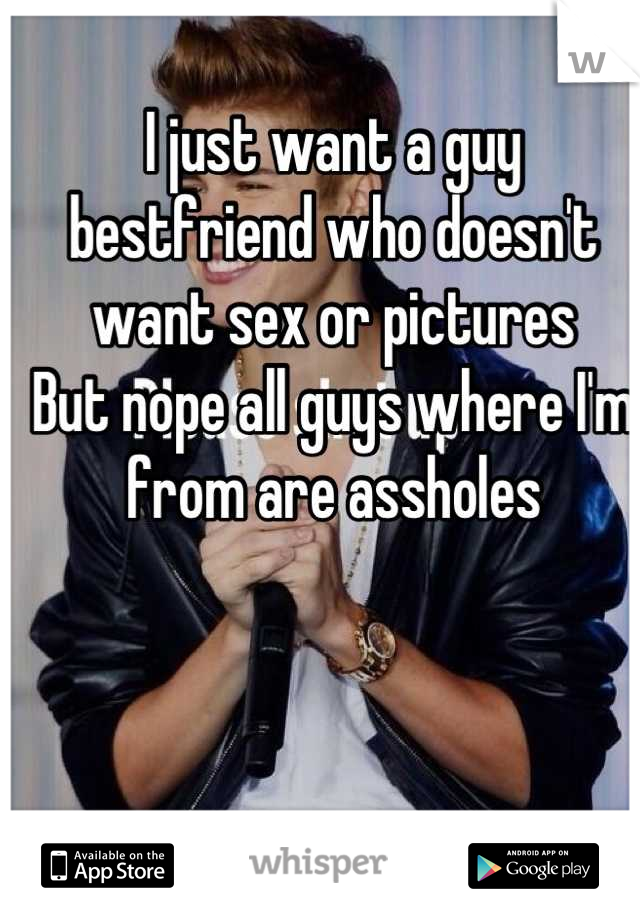 I just want a guy bestfriend who doesn't want sex or pictures 
But nope all guys where I'm from are assholes