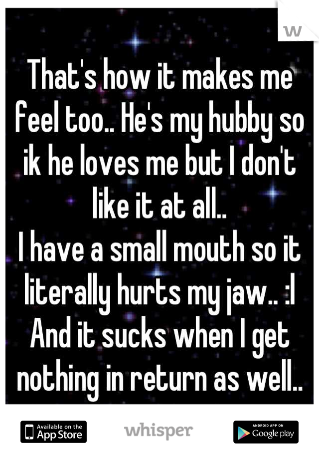 That's how it makes me feel too.. He's my hubby so ik he loves me but I don't like it at all..
I have a small mouth so it literally hurts my jaw.. :l
And it sucks when I get nothing in return as well..