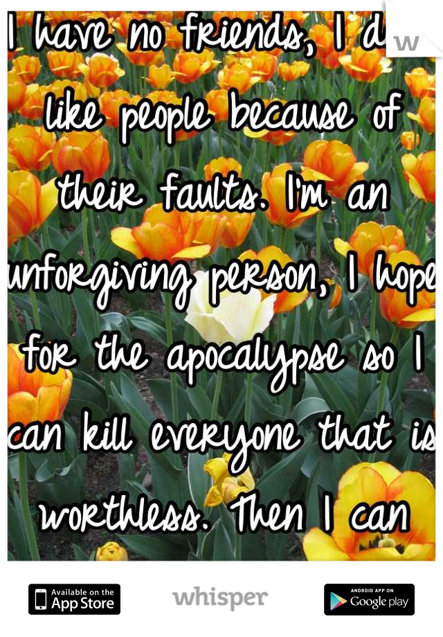 I have no friends, I don't like people because of their faults. I'm an unforgiving person, I hope for the apocalypse so I can kill everyone that is worthless. Then I can truly be alone. 