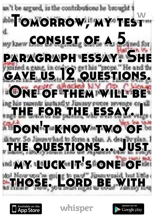 Tomorrow, my test consist of a 5 paragraph essay. She gave us 12 questions. One of them will be the for the essay. I don't know two of the questions... Just my luck it's one of those. Lord be with me.