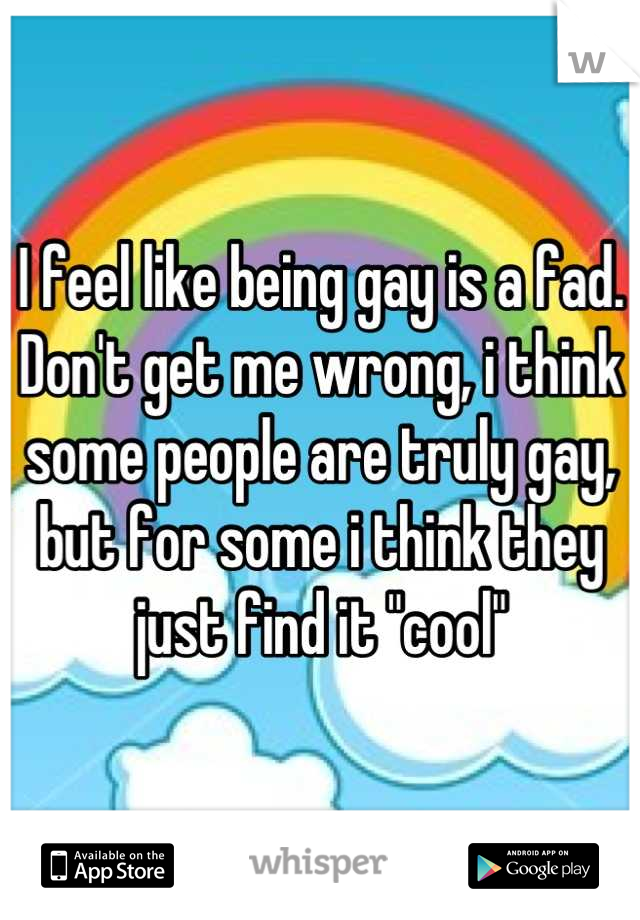 I feel like being gay is a fad. Don't get me wrong, i think some people are truly gay, but for some i think they just find it "cool"