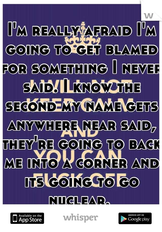 I'm really afraid I'm going to get blamed for something I never said. I know the second my name gets anywhere near said, they're going to back me into a corner and its going to go nuclear. 