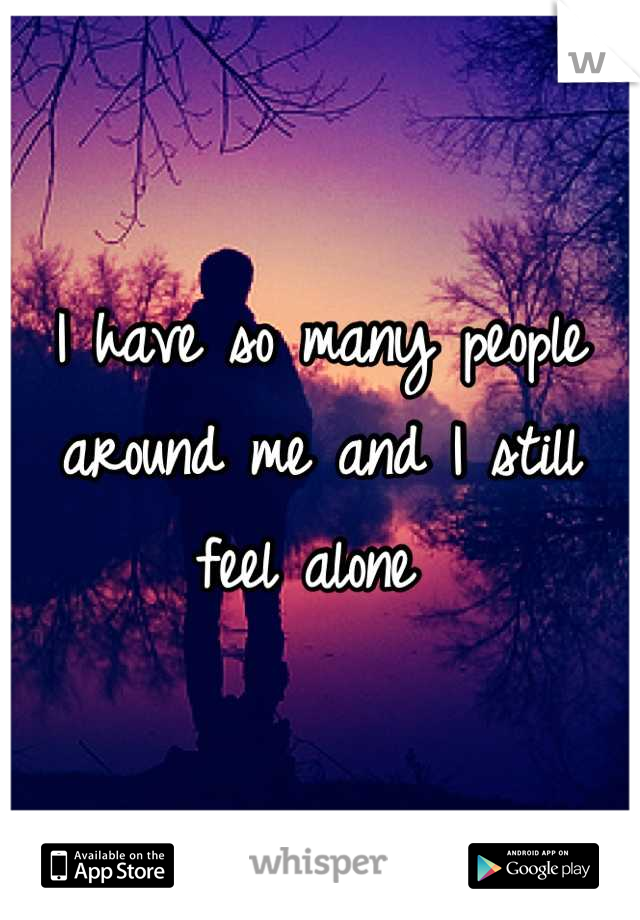 I have so many people around me and I still feel alone 