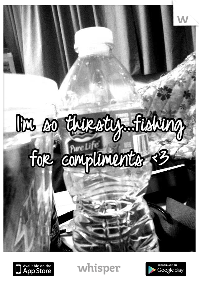 I'm so thirsty...fishing for compliments <3