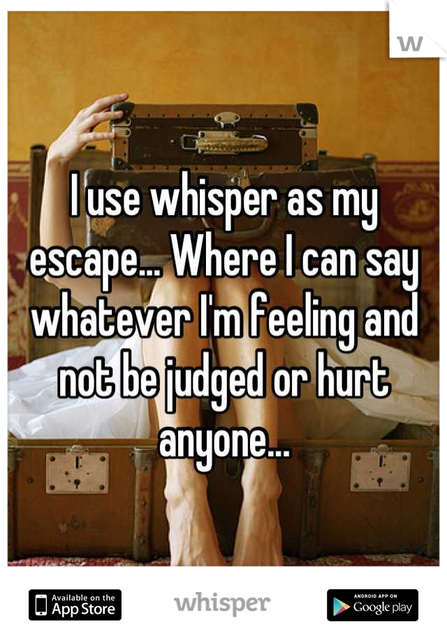 I use whisper as my escape... Where I can say whatever I'm feeling and not be judged or hurt anyone...