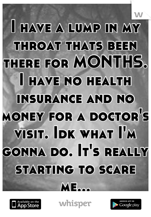 I have a lump in my throat thats been there for MONTHS. I have no health insurance and no money for a doctor's visit. Idk what I'm gonna do. It's really starting to scare me...