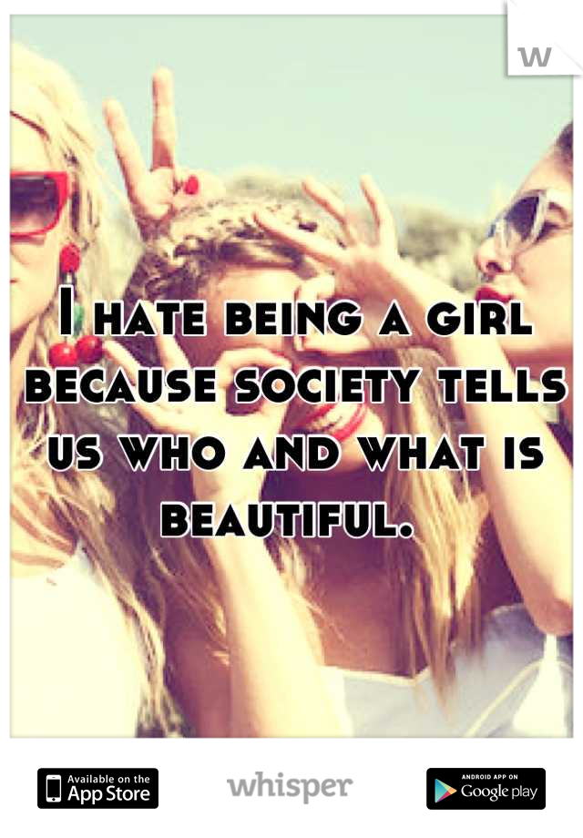 I hate being a girl because society tells us who and what is beautiful. 