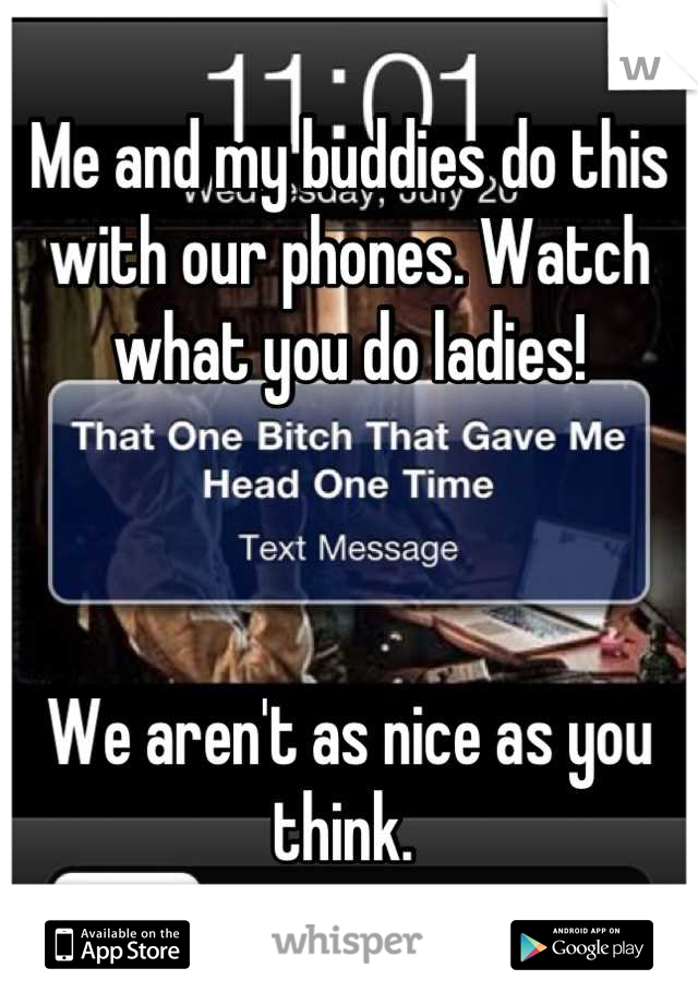 Me and my buddies do this with our phones. Watch what you do ladies! 



We aren't as nice as you think. 