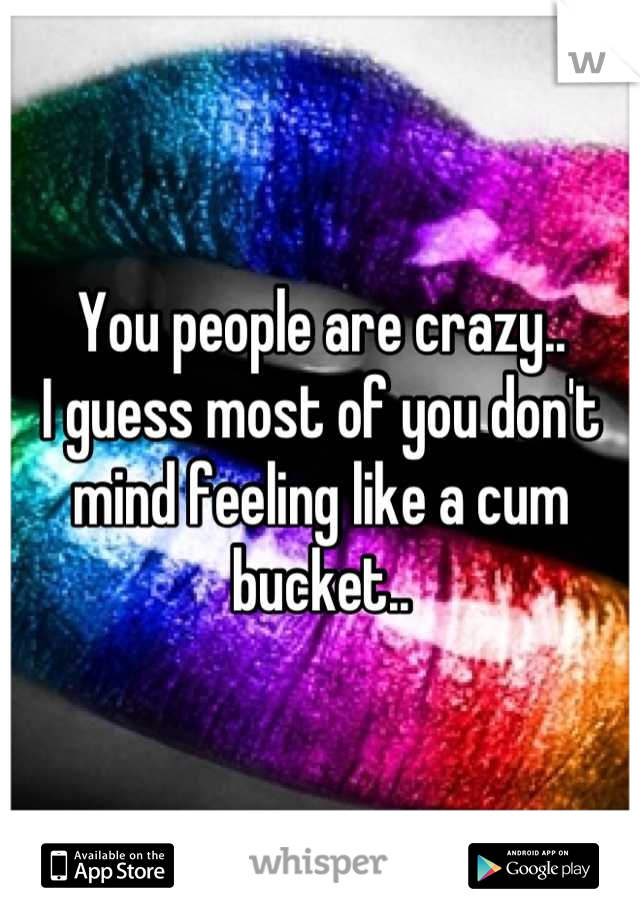 You people are crazy..
I guess most of you don't mind feeling like a cum bucket..