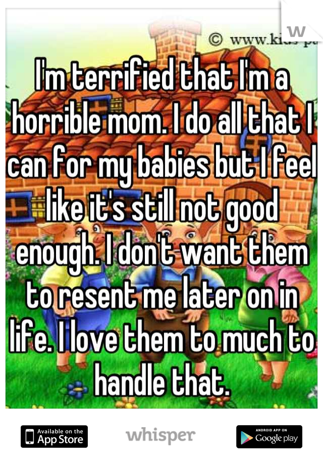 I'm terrified that I'm a horrible mom. I do all that I can for my babies but I feel like it's still not good enough. I don't want them to resent me later on in life. I love them to much to handle that.