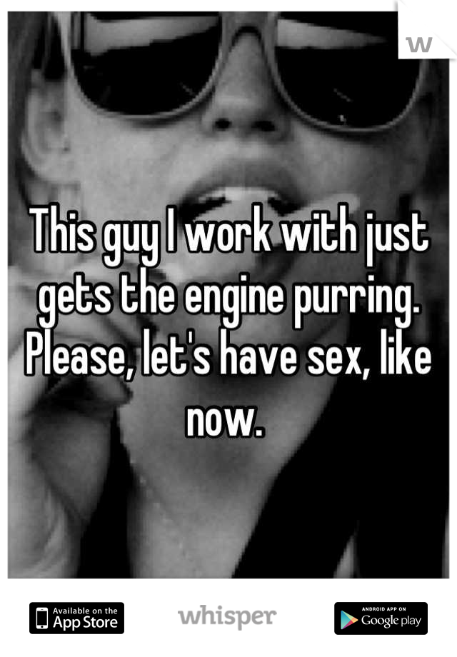 This guy I work with just gets the engine purring. Please, let's have sex, like now. 