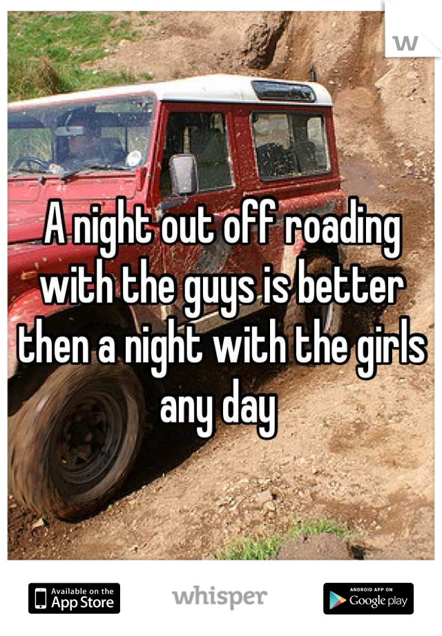 A night out off roading with the guys is better then a night with the girls any day 