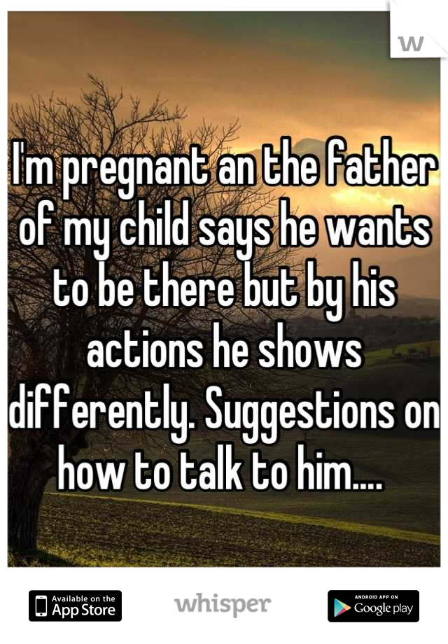 I'm pregnant an the father of my child says he wants to be there but by his actions he shows differently. Suggestions on how to talk to him.... 