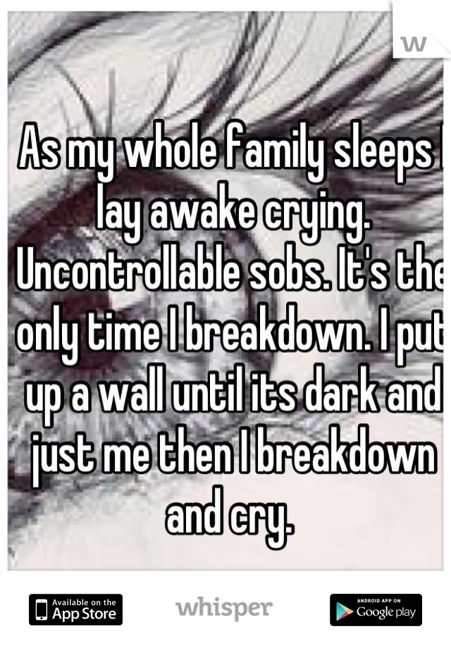 As my whole family sleeps I lay awake crying. Uncontrollable sobs. It's the only time I breakdown. I put up a wall until its dark and just me then I breakdown and cry. 