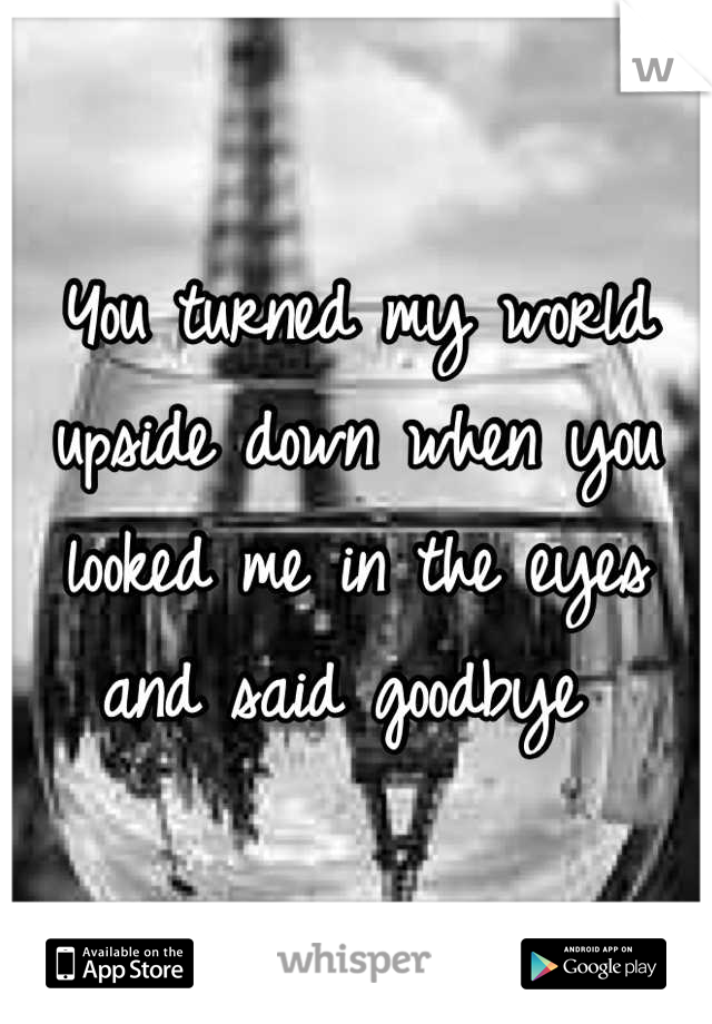 You turned my world upside down when you looked me in the eyes and said goodbye 