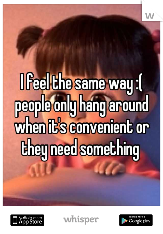 I feel the same way :(  people only hang around when it's convenient or they need something 