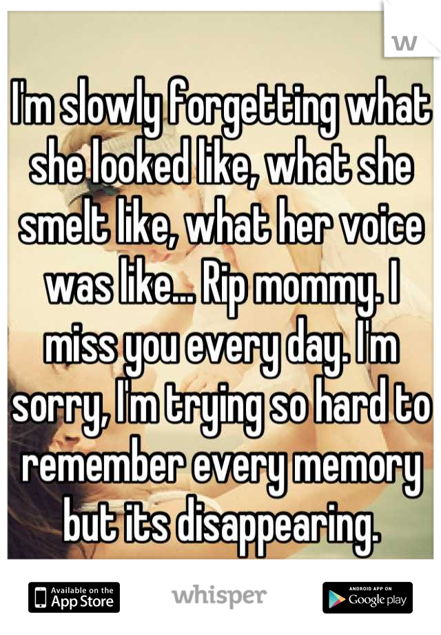 I'm slowly forgetting what she looked like, what she smelt like, what her voice was like... Rip mommy. I miss you every day. I'm sorry, I'm trying so hard to remember every memory but its disappearing.