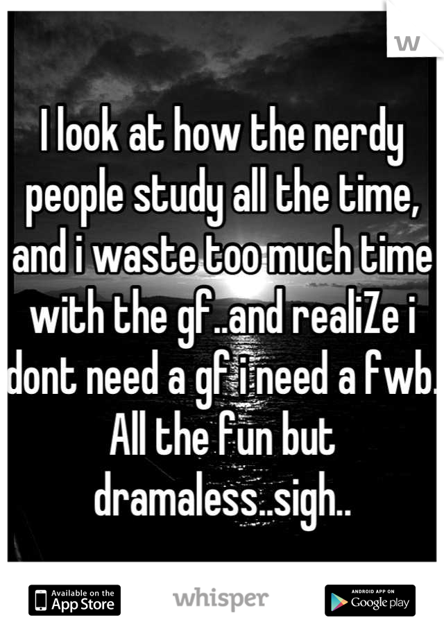 I look at how the nerdy people study all the time, and i waste too much time with the gf..and realiZe i dont need a gf i need a fwb. All the fun but dramaless..sigh..