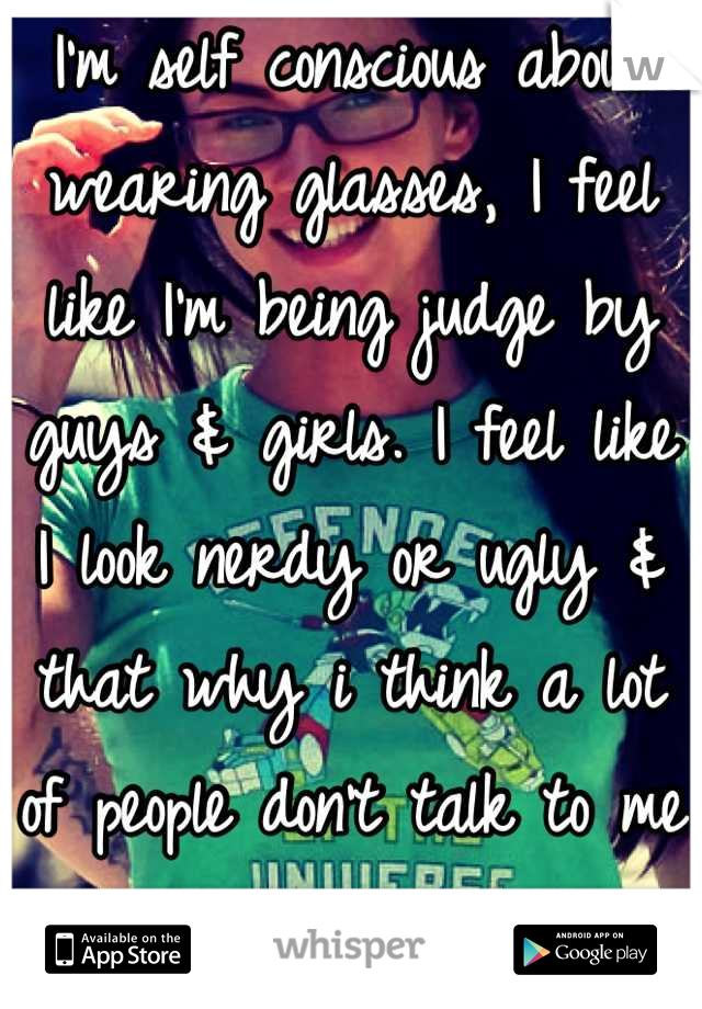 I'm self conscious about wearing glasses, I feel like I'm being judge by guys & girls. I feel like I look nerdy or ugly & that why i think a lot of people don't talk to me :/ 