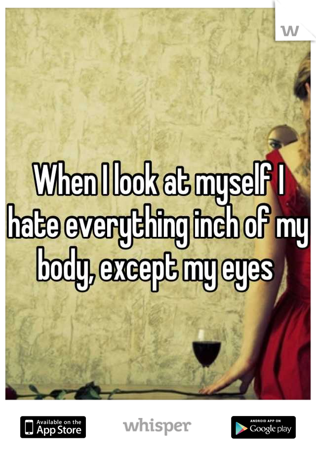 When I look at myself I hate everything inch of my body, except my eyes 