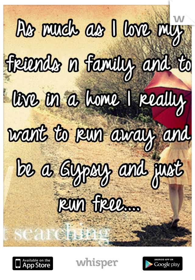 As much as I love my friends n family and to live in a home I really want to run away and be a Gypsy and just run free....