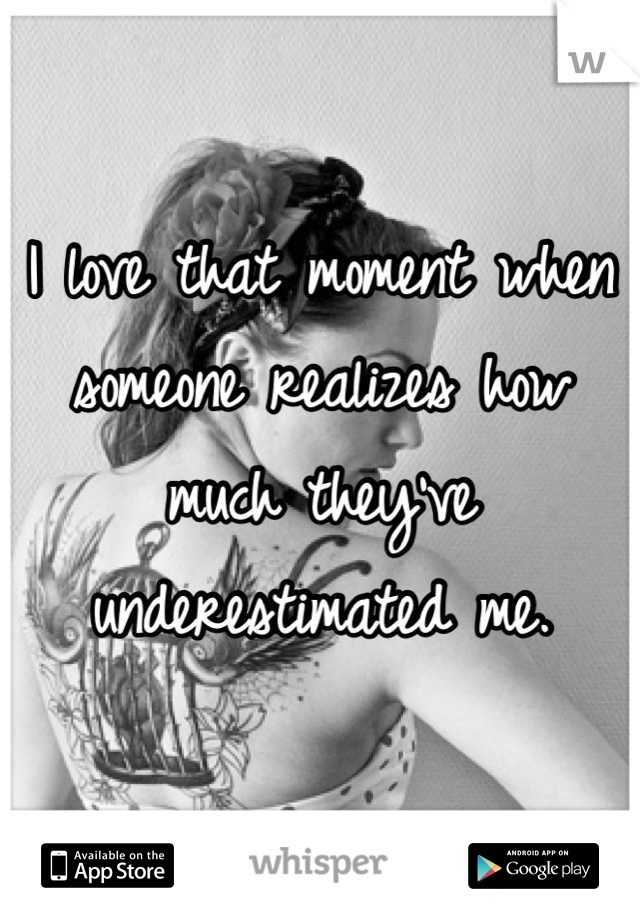 I love that moment when someone realizes how much they've underestimated me.