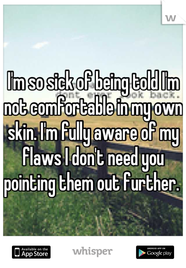 I'm so sick of being told I'm not comfortable in my own skin. I'm fully aware of my flaws I don't need you pointing them out further. 