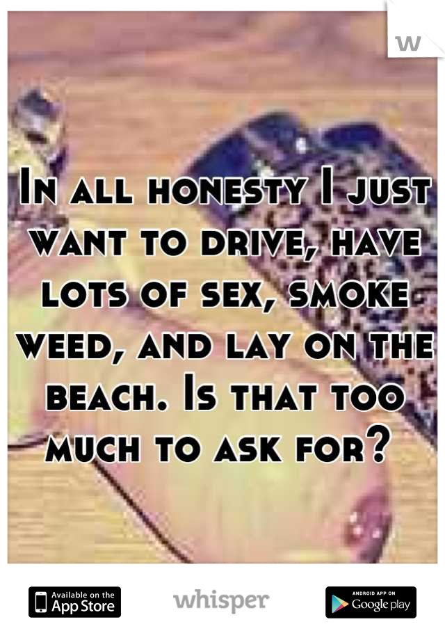 In all honesty I just want to drive, have lots of sex, smoke weed, and lay on the beach. Is that too much to ask for? 