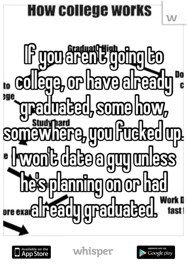 If you aren't going to college, or have already graduated, some how, somewhere, you fucked up. I won't date a guy unless he's planning on or had already graduated.