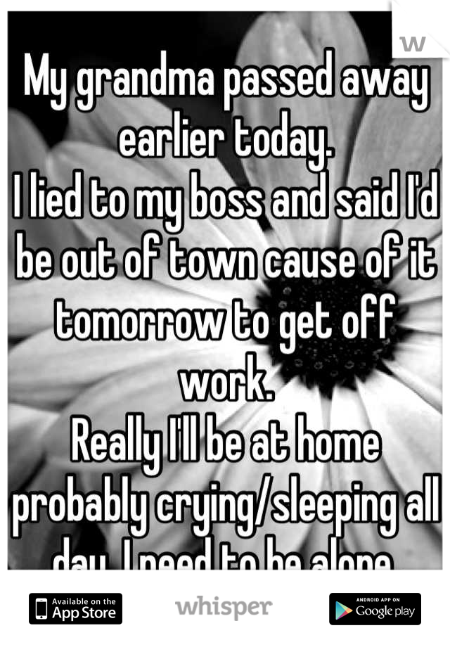 My grandma passed away earlier today.
I lied to my boss and said I'd be out of town cause of it tomorrow to get off work. 
Really I'll be at home probably crying/sleeping all day. I need to be alone.