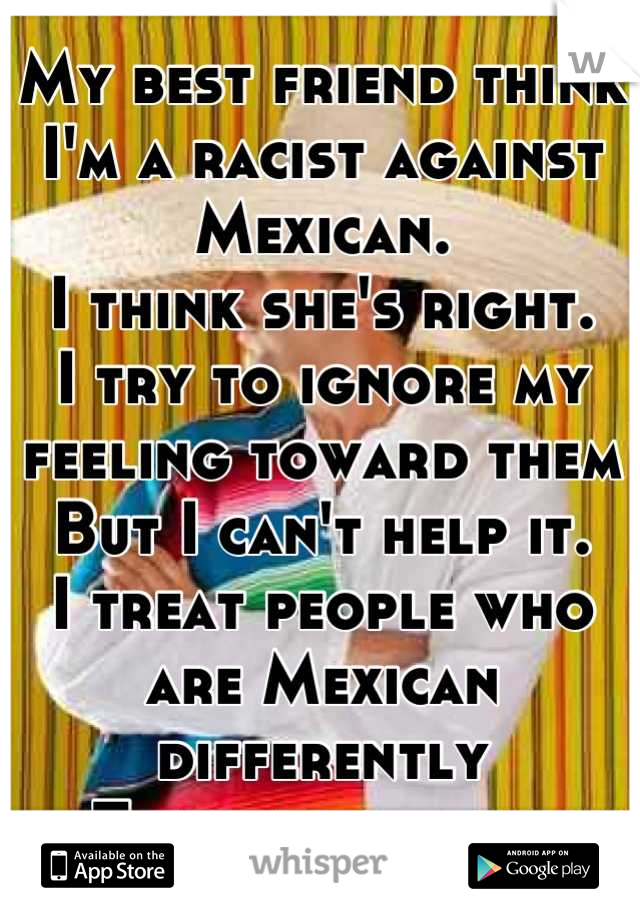 My best friend think I'm a racist against Mexican. 
I think she's right. 
I try to ignore my feeling toward them
But I can't help it. 
I treat people who are Mexican differently 
Than any races.