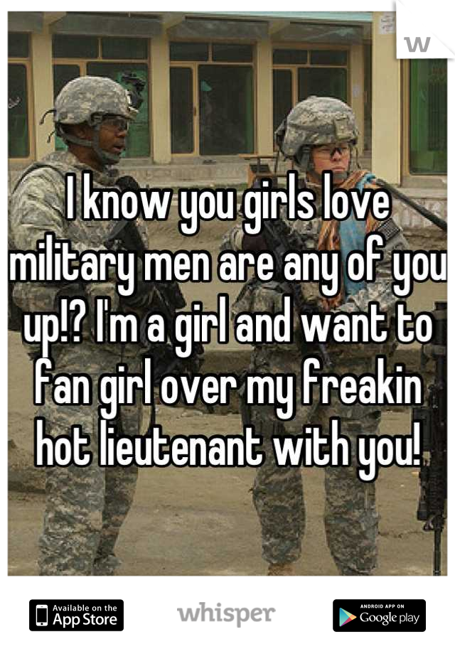 I know you girls love military men are any of you up!? I'm a girl and want to fan girl over my freakin hot lieutenant with you!