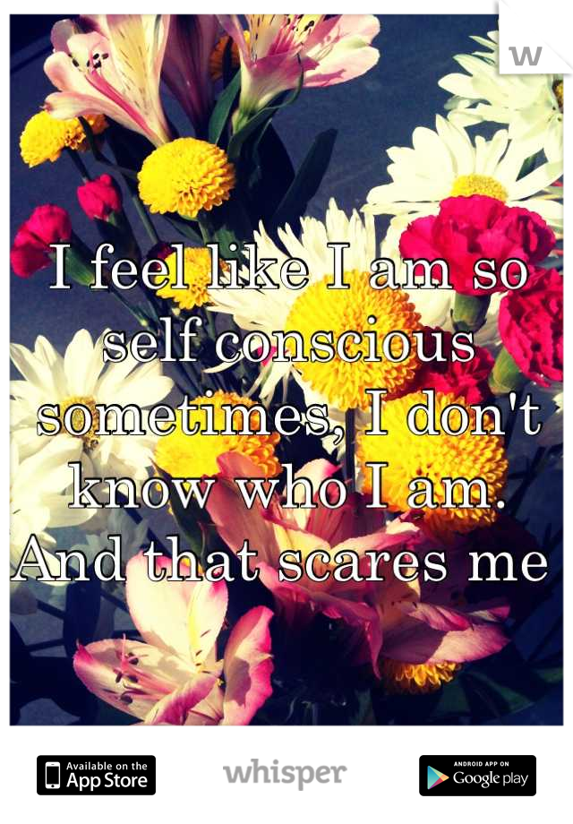 I feel like I am so self conscious sometimes, I don't know who I am. And that scares me 