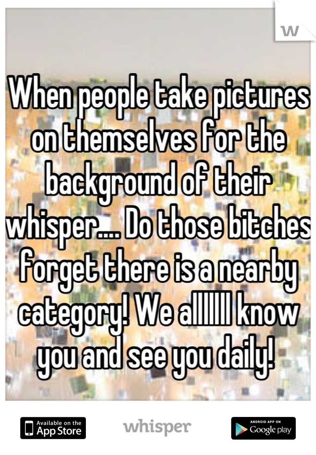 When people take pictures on themselves for the background of their whisper.... Do those bitches forget there is a nearby category! We alllllll know you and see you daily! 