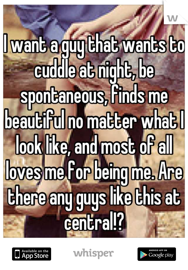 I want a guy that wants to cuddle at night, be spontaneous, finds me beautiful no matter what I look like, and most of all loves me for being me. Are there any guys like this at central!?