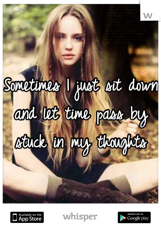 Sometimes I just sit down and let time pass by stuck in my thoughts