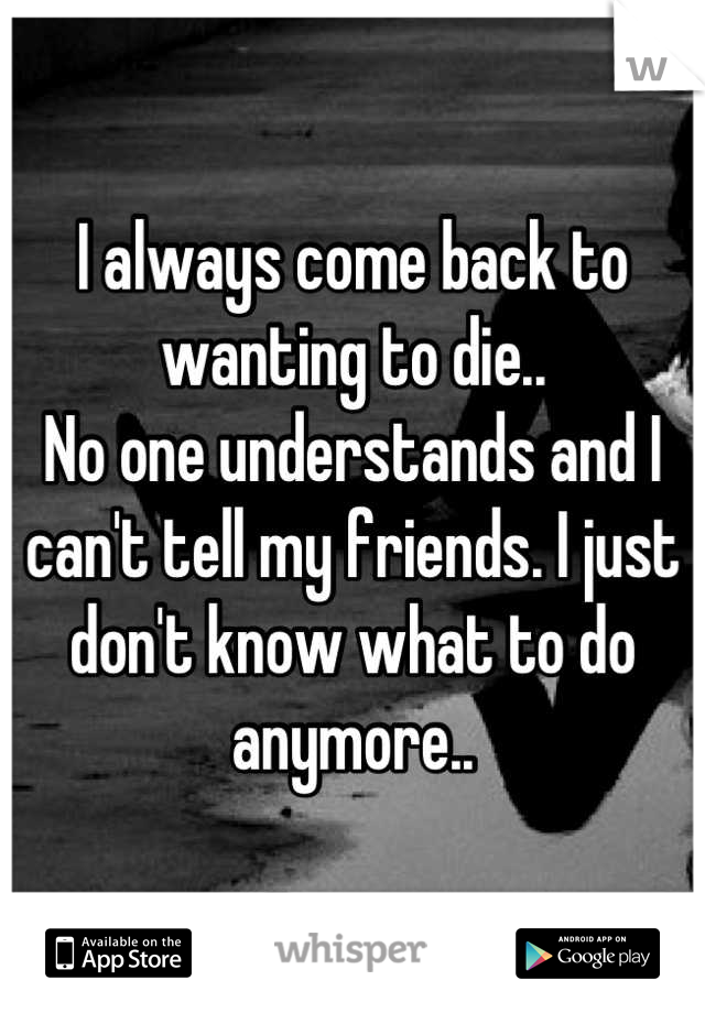 I always come back to wanting to die..
No one understands and I can't tell my friends. I just don't know what to do anymore..