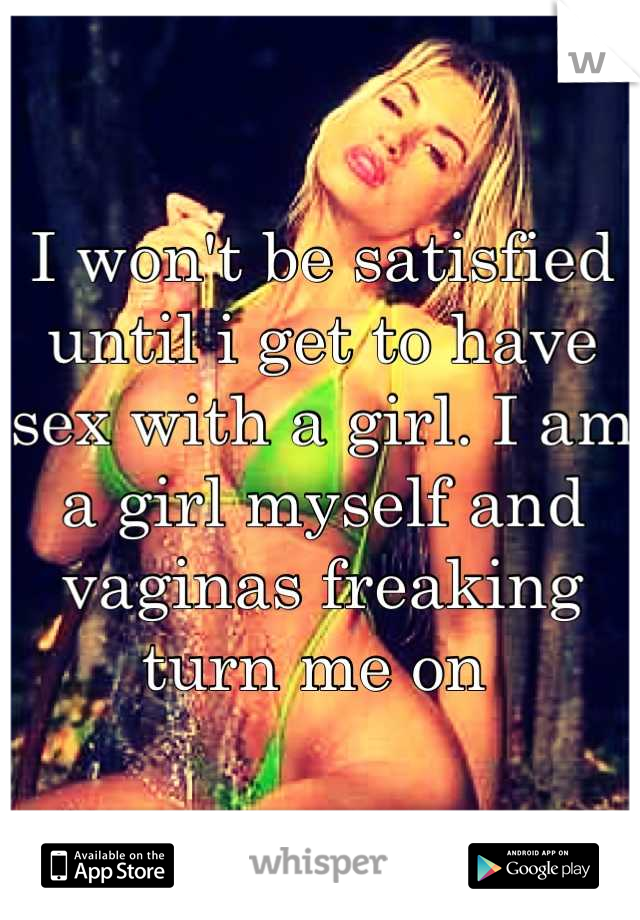 I won't be satisfied until i get to have sex with a girl. I am a girl myself and vaginas freaking turn me on 