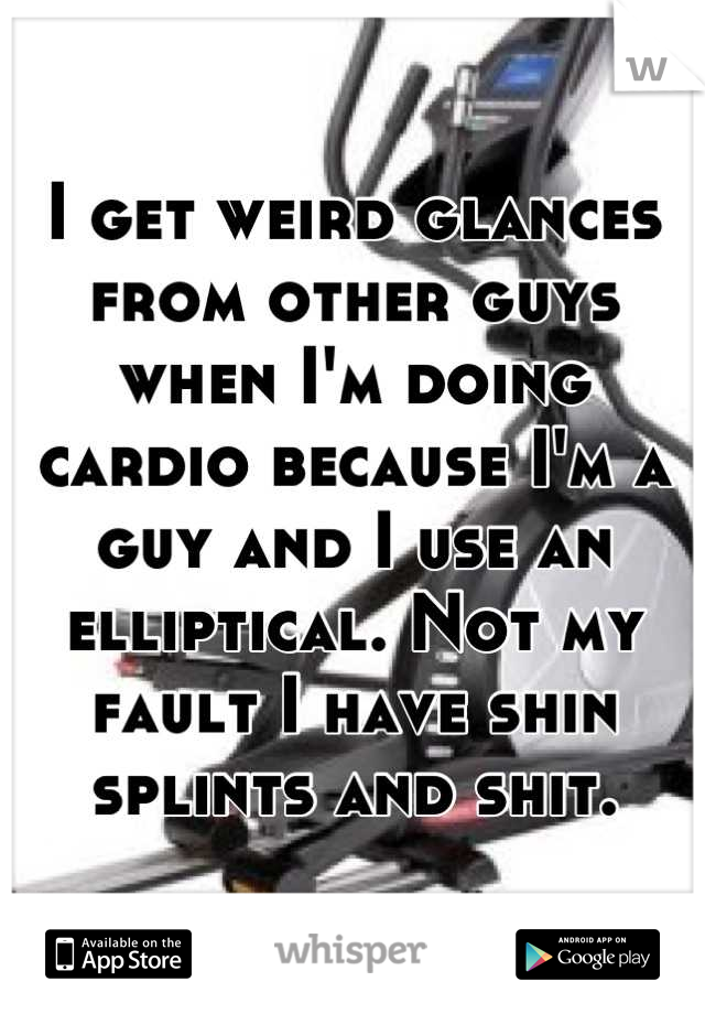 I get weird glances from other guys when I'm doing cardio because I'm a guy and I use an elliptical. Not my fault I have shin splints and shit.