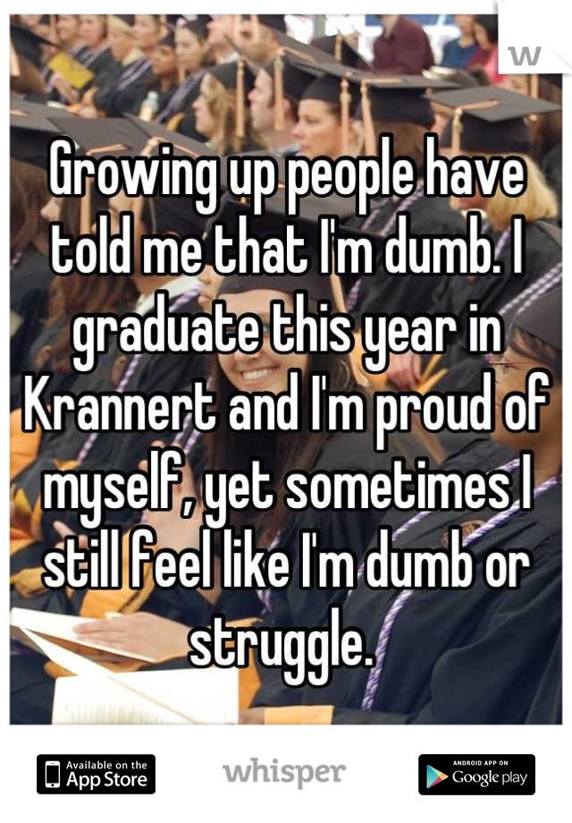 Growing up people have told me that I'm dumb. I graduate this year in Krannert and I'm proud of myself, yet sometimes I still feel like I'm dumb or struggle. 