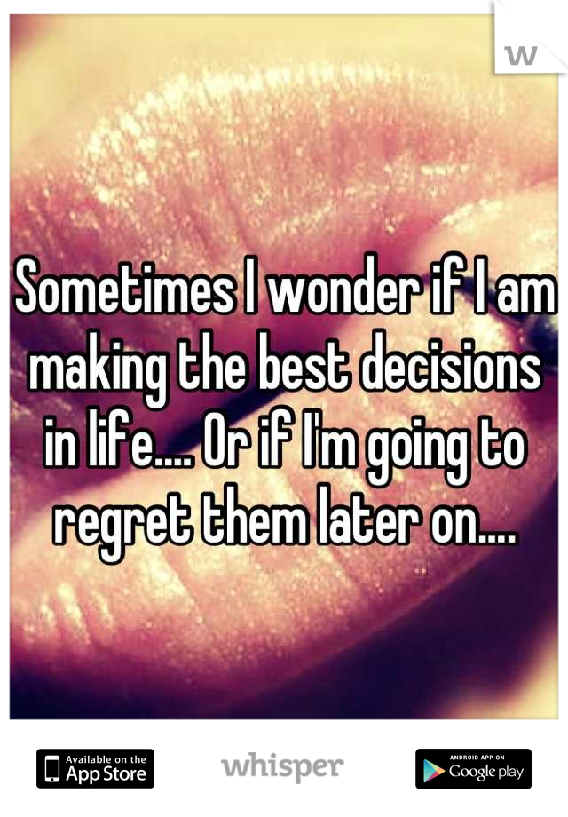 Sometimes I wonder if I am making the best decisions in life.... Or if I'm going to regret them later on....