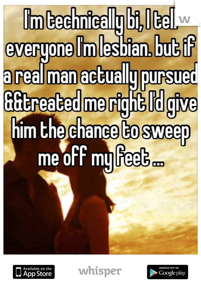 I'm technically bi, I tell everyone I'm lesbian. but if a real man actually pursued &&treated me right I'd give him the chance to sweep me off my feet ...