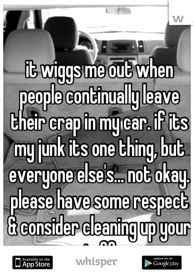 it wiggs me out when people continually leave their crap in my car. if its my junk its one thing, but everyone else's... not okay. please have some respect & consider cleaning up your stuff. 