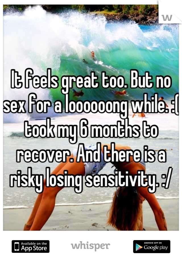 It feels great too. But no sex for a loooooong while. :( took my 6 months to recover. And there is a risky losing sensitivity. :/