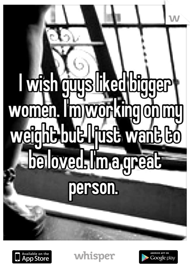 I wish guys liked bigger women. I'm working on my weight but I just want to be loved. I'm a great person. 